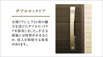 ダブルロックドア。玄関ドアに上下2ヶ所の鍵穴を設けたダブルロックドアを採用しました。不正な開錠には時間がかかるため、侵入を抑制する効果があります。