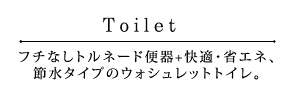 Toilet「フチなしトルネード便器+快適・省エネ、節水タイプのウォシュレットトイレ。」